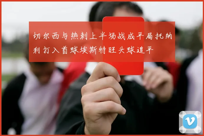切尔西与热刺上半场战成平局托纳利打入首球埃斯特旺头球追平