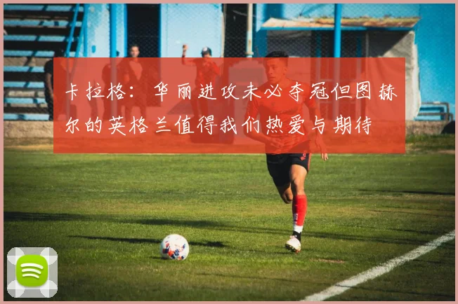 卡拉格：华丽进攻未必夺冠但图赫尔的英格兰值得我们热爱与期待