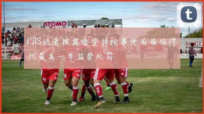 CBS记者披露哈登持枪事件或面临得州最高一年监禁处罚