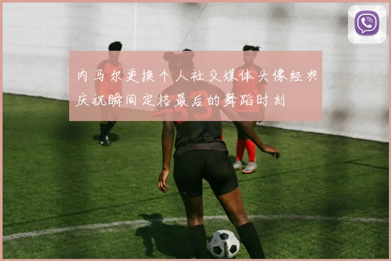 内马尔更换个人社交媒体头像经典庆祝瞬间定格最后的舞蹈时刻