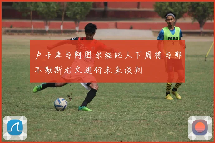 卢卡库与阿图尔经纪人下周将与那不勒斯尤文进行未来谈判