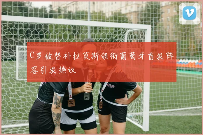 C罗被替补拉莫斯领衔葡萄牙首发阵容引发热议