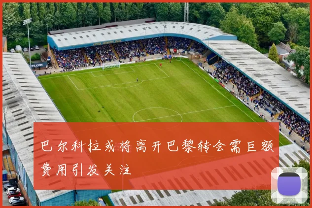 巴尔科拉或将离开巴黎转会需巨额费用引发关注