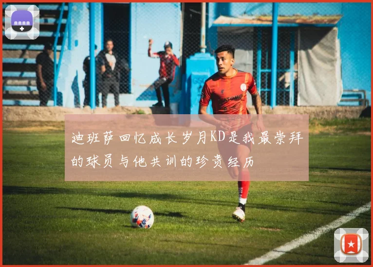 迪班萨回忆成长岁月KD是我最崇拜的球员与他共训的珍贵经历