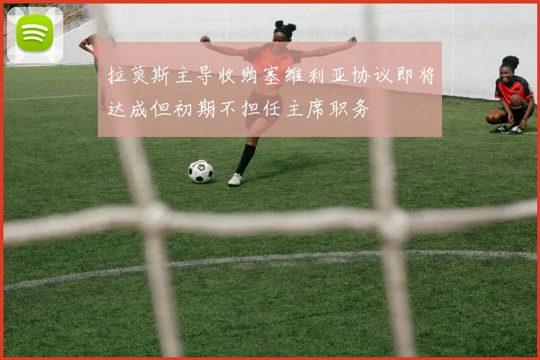 拉莫斯主导收购塞维利亚协议即将达成但初期不担任主席职务