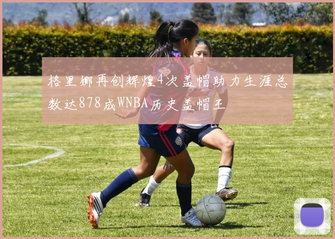 格里娜再创辉煌4次盖帽助力生涯总数达878成WNBA历史盖帽王