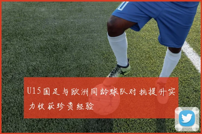 U15国足与欧洲同龄球队对抗提升实力收获珍贵经验