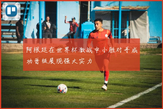 阿根廷在世界杯激战中小胜对手成功晋级展现强大实力