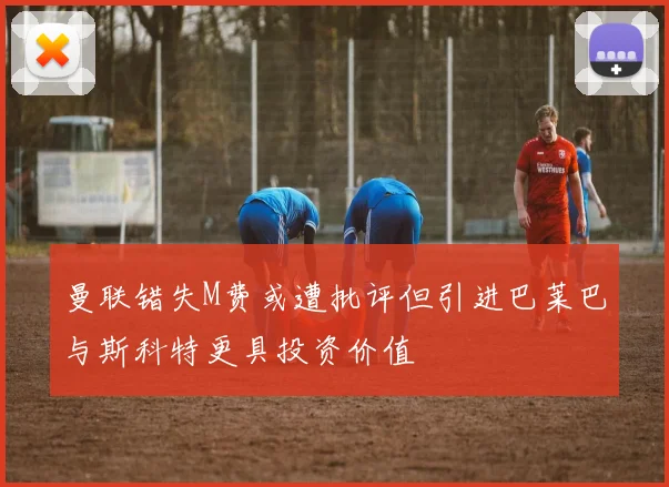 曼联错失M费或遭批评但引进巴莱巴与斯科特更具投资价值