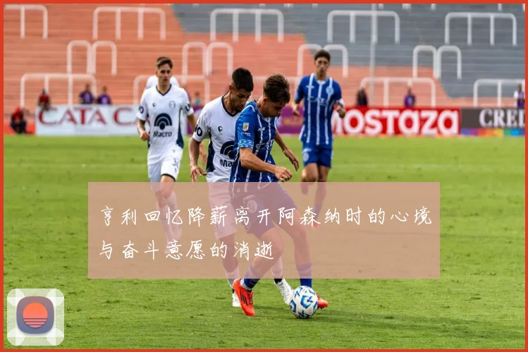 亨利回忆降薪离开阿森纳时的心境与奋斗意愿的消逝