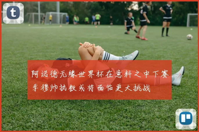 阿诺德无缘世界杯在意料之中下赛季穆帅执教或将面临更大挑战