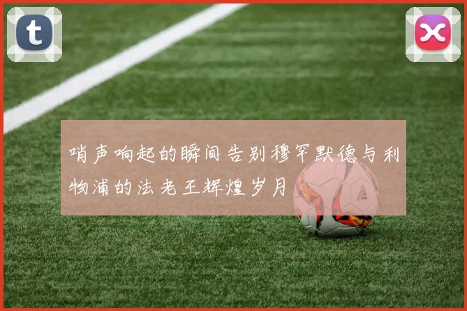 哨声响起的瞬间告别穆罕默德与利物浦的法老王辉煌岁月