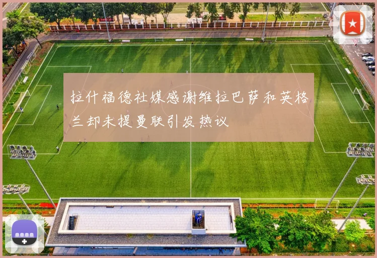 拉什福德社媒感谢维拉巴萨和英格兰却未提曼联引发热议