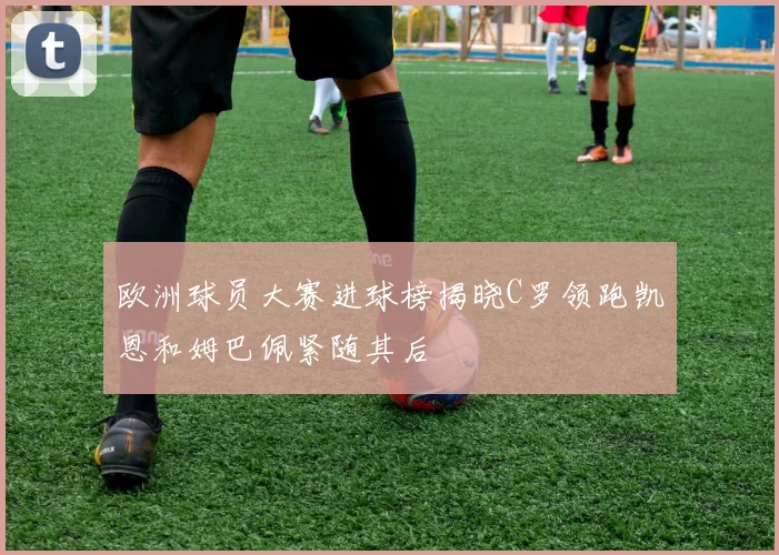 欧洲球员大赛进球榜揭晓C罗领跑凯恩和姆巴佩紧随其后