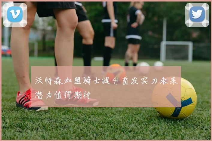 沃特森加盟骑士提升首发实力未来潜力值得期待