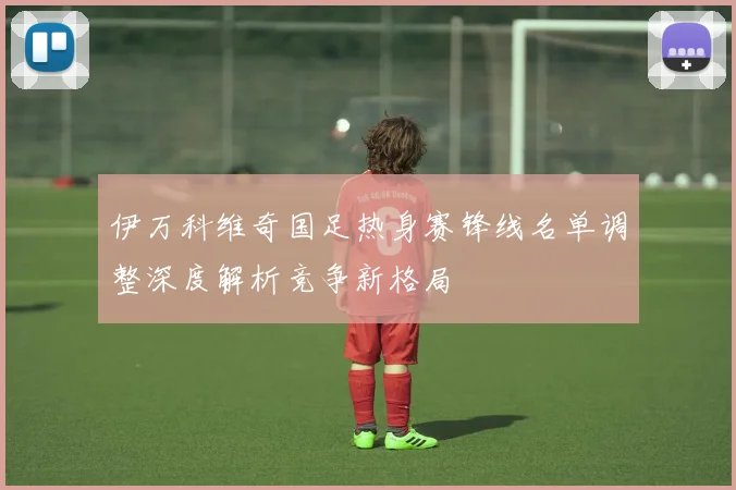 伊万科维奇国足热身赛锋线名单调整深度解析竞争新格局