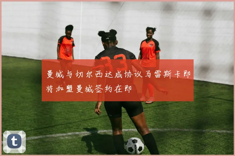 曼城与切尔西达成协议马雷斯卡即将加盟曼城签约在即