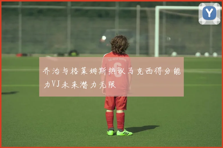 乔治与格莱姆斯热议马克西得分能力VJ未来潜力无限