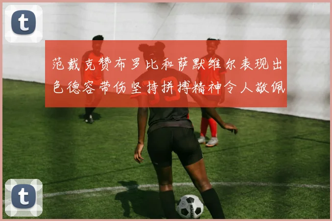 范戴克赞布罗比和萨默维尔表现出色德容带伤坚持拼搏精神令人敬佩