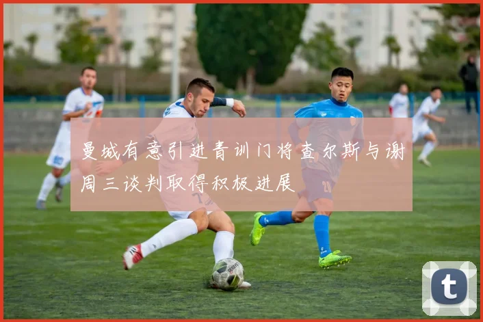 曼城有意引进青训门将查尔斯与谢周三谈判取得积极进展