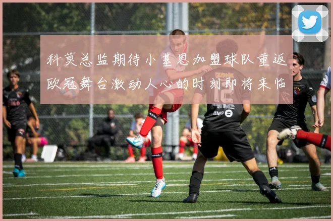 科莫总监期待小基恩加盟球队重返欧冠舞台激动人心的时刻即将来临