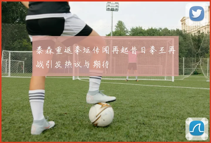 泰森重返拳坛传闻再起昔日拳王再战引发热议与期待