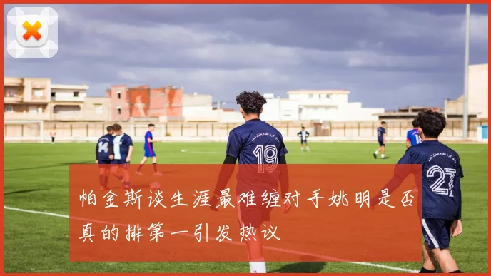 帕金斯谈生涯最难缠对手姚明是否真的排第一引发热议